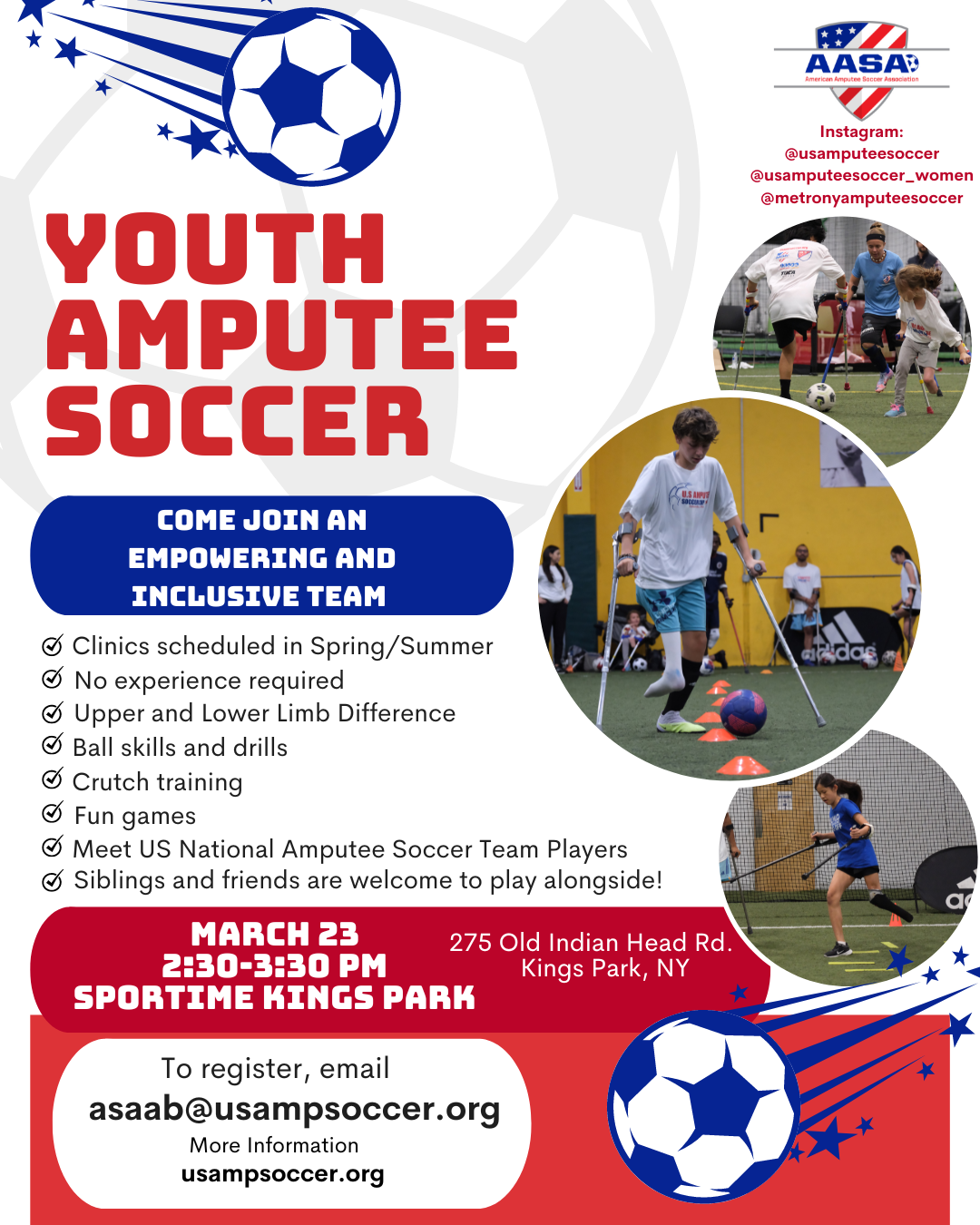 Come join an empowering and inclusive team! Youth Amputee Soccer Saturday, March 23, 2024 2:30 to 3:30 PM at Sportime Kings Park. To register email asaab@usampsoccer.org